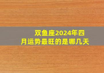 双鱼座2024年四月运势最旺的是哪几天,双鱼座2024年四月运势最旺的是哪几天