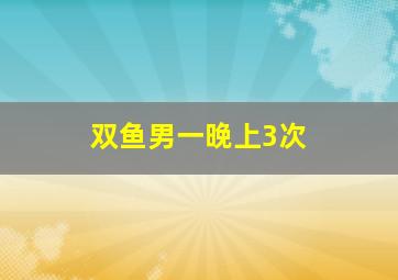 双鱼男一晚上3次,双鱼座男生爱情解析