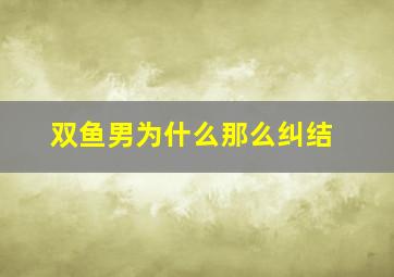 双鱼男为什么那么纠结,双鱼男为什么那么纠结一个人