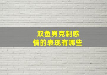 双鱼男克制感情的表现有哪些,双鱼男不爱了的表现