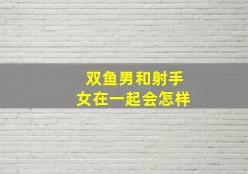 双鱼男和射手女在一起会怎样,双鱼男和射手女在一起会怎样表现