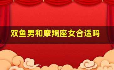 双鱼男和摩羯座女合适吗,摩羯女和双鱼男配吗合适吗爱情结局怎么样