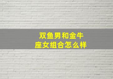 双鱼男和金牛座女组合怎么样,金牛座女生和双鱼座男生配吗