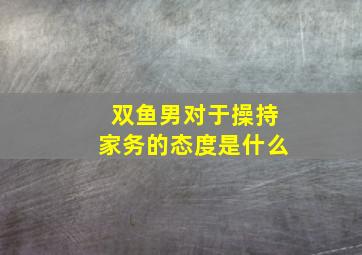 双鱼男对于操持家务的态度是什么,男人喜欢做家务吗