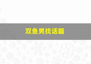 双鱼男找话题,双鱼男找话题聊天