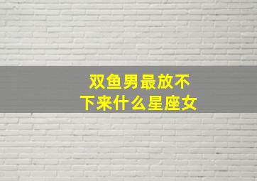 双鱼男最放不下来什么星座女,十二星座男生最放不下的星座女生是谁