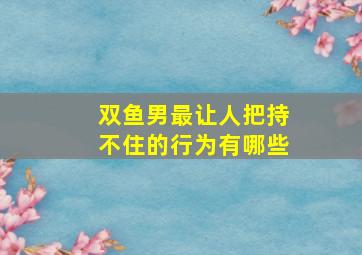 双鱼男最让人把持不住的行为有哪些