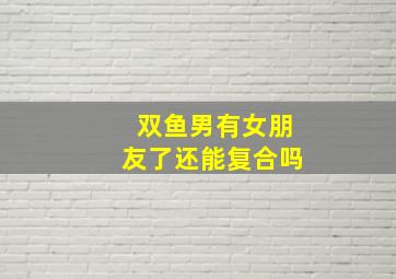 双鱼男有女朋友了还能复合吗,双鱼男有女朋友了还能复合吗