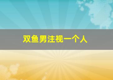 双鱼男注视一个人,双鱼对待自己暗恋的人