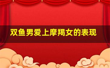 双鱼男爱上摩羯女的表现,双鱼男配摩羯女怎么样