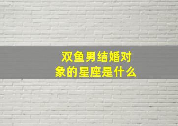 双鱼男结婚对象的星座是什么,双鱼男结婚前后差异大