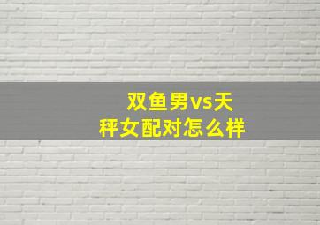 双鱼男vs天秤女配对怎么样,双鱼男vs天秤女配对怎么样呀