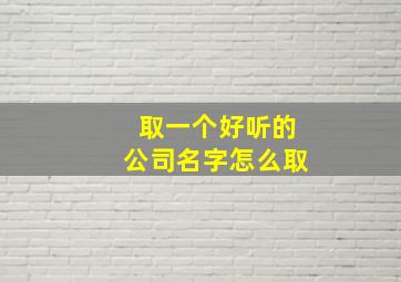 取一个好听的公司名字怎么取,给公司取名怎么取如何给公司取好听的名字