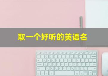 取一个好听的英语名,如何取个好听的英文名字?建议永久收藏!