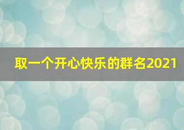 取一个开心快乐的群名2021,开心快乐的群名怎么起