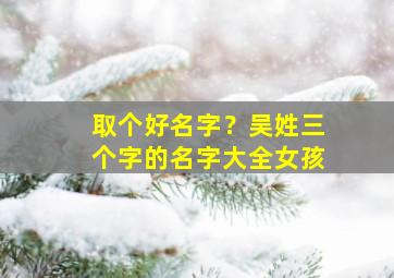 取个好名字？吴姓三个字的名字大全女孩,姓吴取个三个字的名字