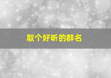 取个好听的群名,取个好听的群名字女生霸气