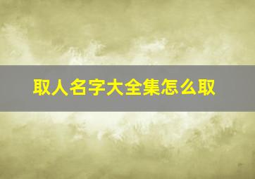 取人名字大全集怎么取,取人名字大全集怎么取好听