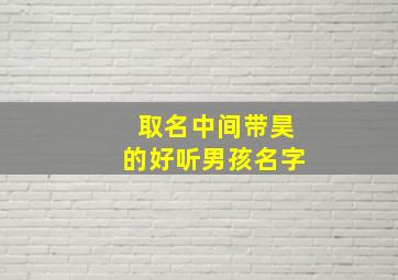 取名中间带昊的好听男孩名字,带昊字最洋气男孩名