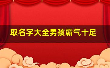 取名字大全男孩霸气十足,取名字大全男孩霸气十足三个字