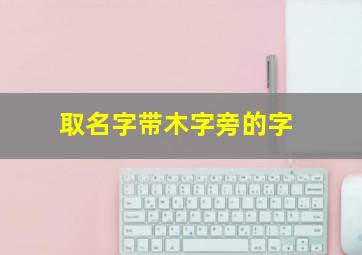 取名字带木字旁的字,取名带木字旁最好的字