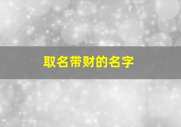 取名带财的名字,取名带财的名字大全