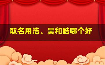 取名用浩、昊和皓哪个好,昊和皓哪个好听