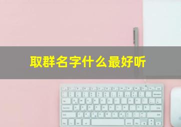 取群名字什么最好听,取群名字什么最好听霸气