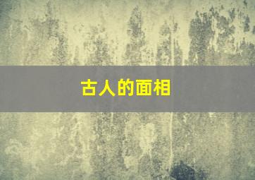 古人的面相,古人的面相和现代人面相区别