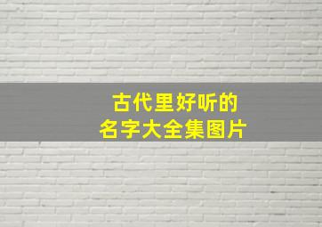 古代里好听的名字大全集图片,古代里好听的名字大全集图片及寓意