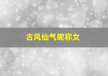 古风仙气昵称女,古风仙气名字女古风仙气名字有哪些