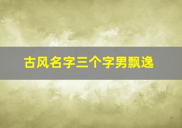 古风名字三个字男飘逸,3字古风意境唯美名字