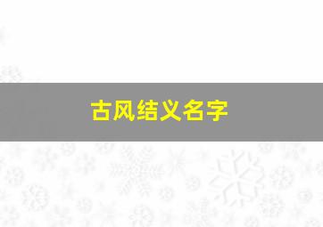 古风结义名字,仙气十足的古风名寓意好的（有仙气的古风名）