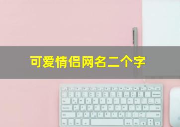 可爱情侣网名二个字,可爱情侣网名两个字