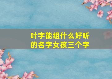 叶字能组什么好听的名字女孩三个字,叶能组个什么词