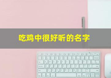 吃鸡中很好听的名字,吃鸡中很好听的名字女生