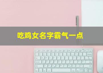 吃鸡女名字霸气一点,吃鸡女名字霸气一点两个字