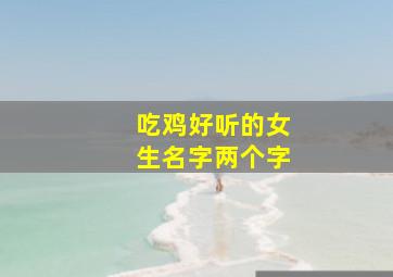 吃鸡好听的女生名字两个字,吃鸡好听的女生名字两个字霸气