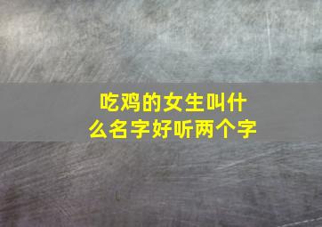 吃鸡的女生叫什么名字好听两个字,吃鸡里面好听的女生名字