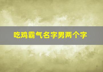 吃鸡霸气名字男两个字,男生吃鸡霸气名字吃鸡的霸气冷酷名字