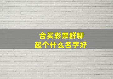 合买彩票群聊起个什么名字好,合买彩票群聊起个什么名字好听点