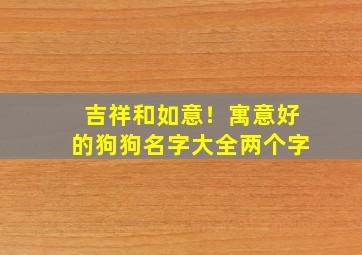 吉祥和如意！寓意好的狗狗名字大全两个字,独特的狗狗名字两字