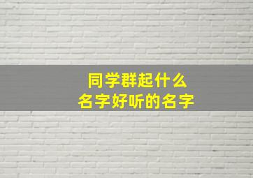 同学群起什么名字好听的名字,同学群起什么名字好听的名字沙雕