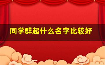 同学群起什么名字比较好,同学群起个什么名字好