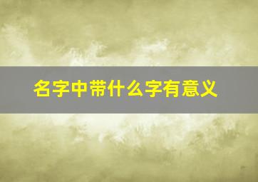 名字中带什么字有意义,名字里面带什么字比较吉祥