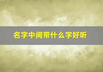 名字中间带什么字好听,名字中间用什么字好听