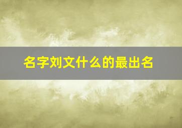 名字刘文什么的最出名,起名字刘文什么比较好听