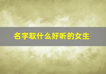 名字取什么好听的女生,名字取什么好听的女生有气质