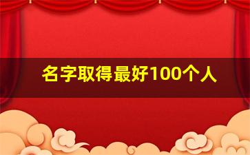 名字取得最好100个人,2024姓名里最好的100个字