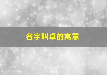 名字叫卓的寓意,名字里的卓的寓意和象征